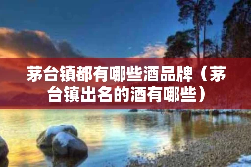 茅台镇都有哪些酒品牌（茅台镇出名的酒有哪些）