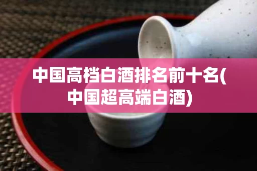 中国高档白酒排名前十名(中国超高端白酒)