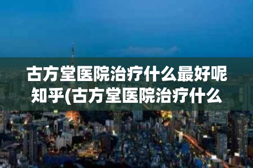 古方堂医院治疗什么最好呢知乎(古方堂医院治疗什么最好呢知乎视频)