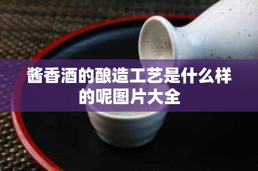 酱香酒的酿造工艺是什么样的呢图片大全