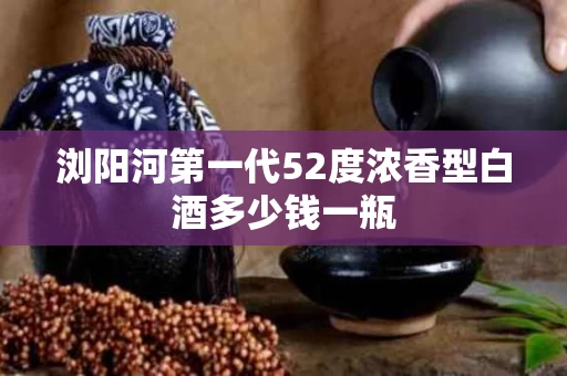 浏阳河第一代52度浓香型白酒多少钱一瓶