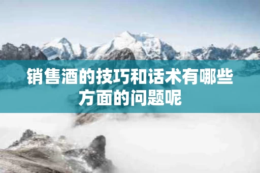 销售酒的技巧和话术有哪些方面的问题呢