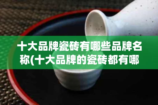 十大品牌瓷砖有哪些品牌名称(十大品牌的瓷砖都有哪些)