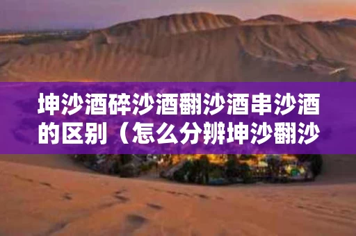 坤沙酒碎沙酒翻沙酒串沙酒的区别（怎么分辨坤沙翻沙碎沙串沙酒）