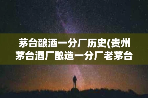 茅台酿酒一分厂历史(贵州茅台酒厂酿造一分厂老茅台)