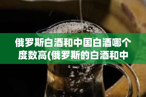 俄罗斯白酒和中国白酒哪个度数高(俄罗斯的白酒和中国的白酒有什么区别)