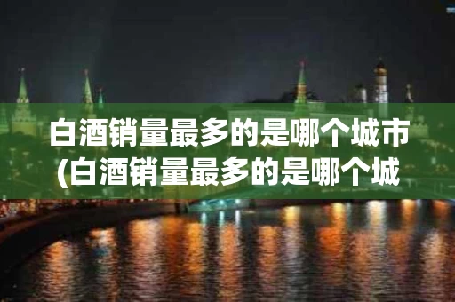 白酒销量最多的是哪个城市(白酒销量最多的是哪个城市生产)