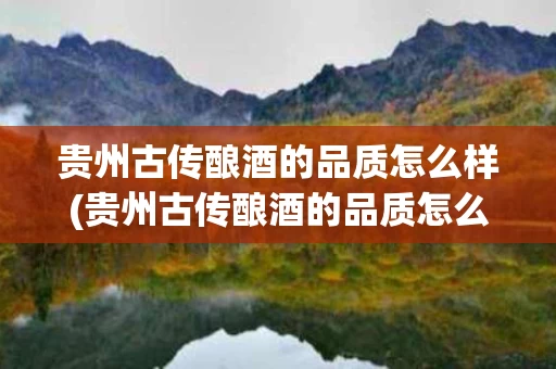 贵州古传酿酒的品质怎么样(贵州古传酿酒的品质怎么样价格)