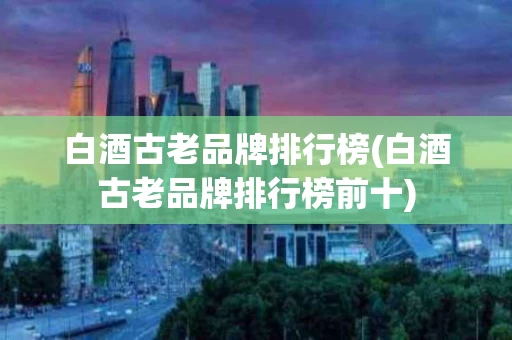 白酒古老品牌排行榜(白酒古老品牌排行榜前十)