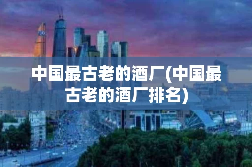 中国最古老的酒厂(中国最古老的酒厂排名)