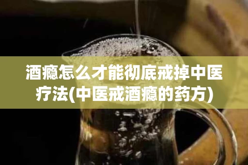 酒瘾怎么才能彻底戒掉中医疗法(中医戒酒瘾的药方)