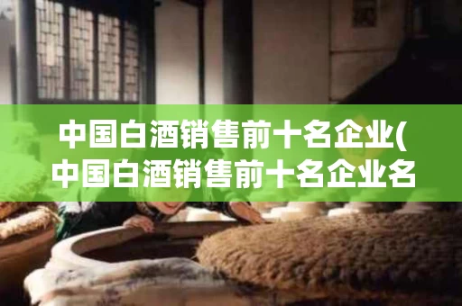 中国白酒销售前十名企业(中国白酒销售前十名企业名单)