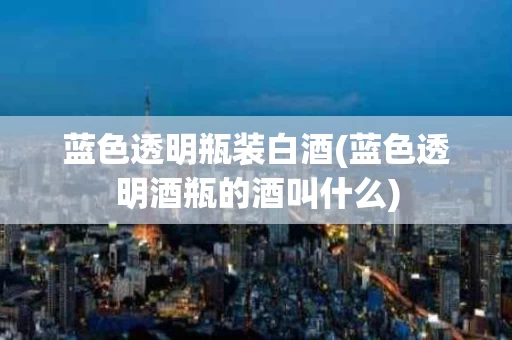 蓝色透明瓶装白酒(蓝色透明酒瓶的酒叫什么)