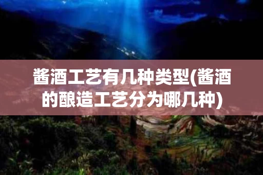 酱酒工艺有几种类型(酱酒的酿造工艺分为哪几种)