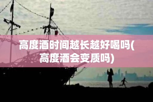 高度酒时间越长越好喝吗(高度酒会变质吗)