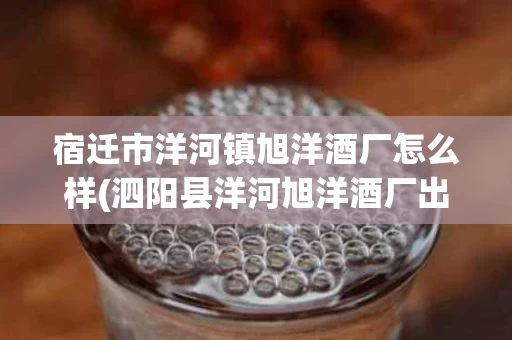 宿迁市洋河镇旭洋酒厂怎么样(泗阳县洋河旭洋酒厂出品什么酒)