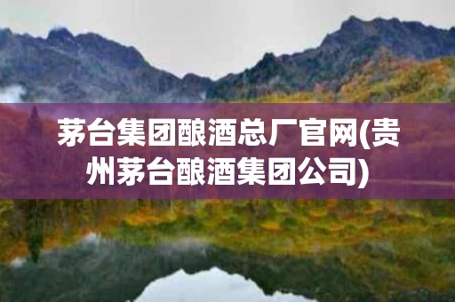 茅台集团酿酒总厂官网(贵州茅台酿酒集团公司)