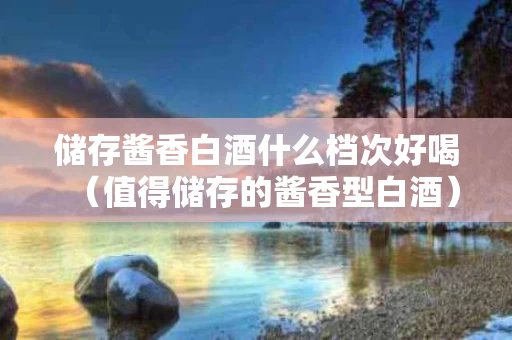 储存酱香白酒什么档次好喝（值得储存的酱香型白酒）