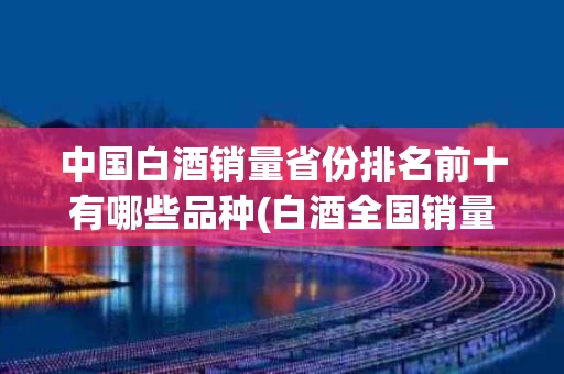 中国白酒销量省份排名前十有哪些品种(白酒全国销量是哪几个省排行榜)