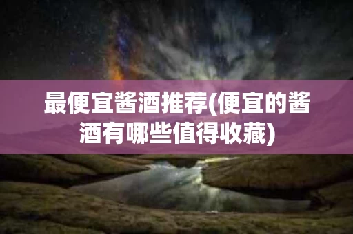 最便宜酱酒推荐(便宜的酱酒有哪些值得收藏)