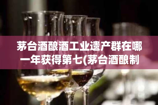 茅台酒酿酒工业遗产群在哪一年获得第七(茅台酒酿制技艺是国家级文化遗产吗)