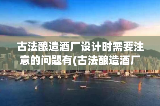 古法酿造酒厂设计时需要注意的问题有(古法酿造酒厂设计时需要注意的问题有什么)