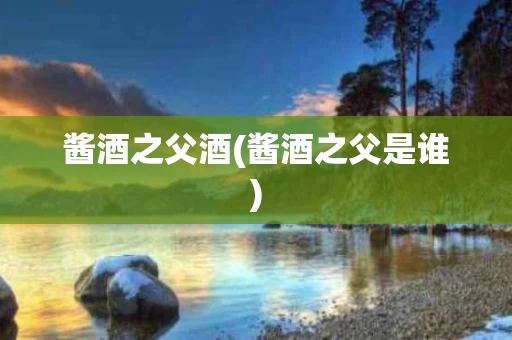 酱酒之父酒(酱酒之父是谁)