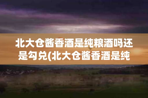 北大仓酱香酒是纯粮酒吗还是勾兑(北大仓酱香酒是纯粮酒吗还是勾兑的)