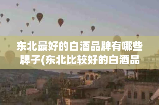 东北最好的白酒品牌有哪些牌子(东北比较好的白酒品牌)