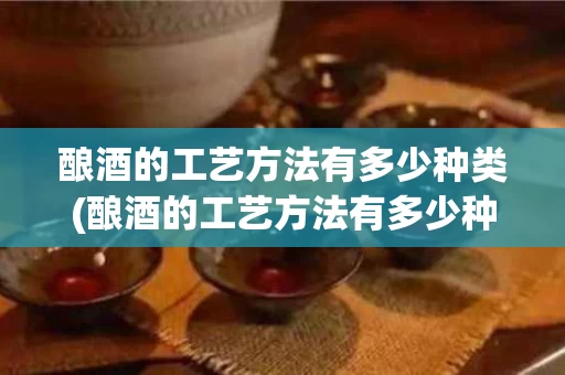 酿酒的工艺方法有多少种类(酿酒的工艺方法有多少种类型)