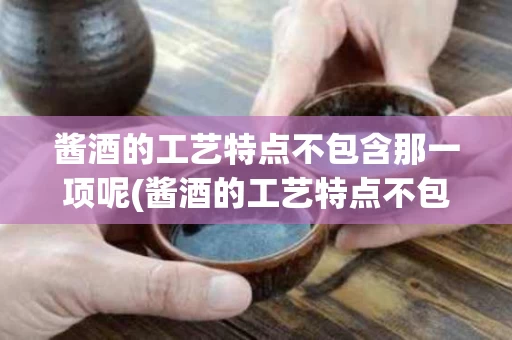 酱酒的工艺特点不包含那一项呢(酱酒的工艺特点不包含那一项呢对吗)