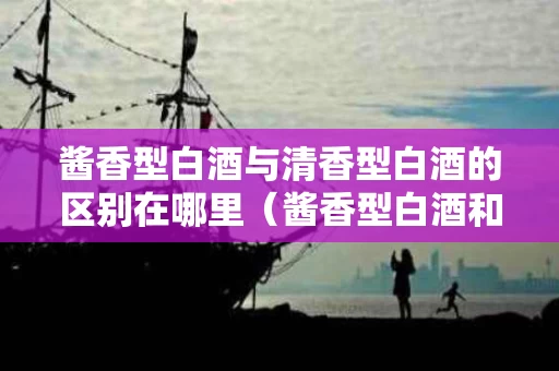 酱香型白酒与清香型白酒的区别在哪里（酱香型白酒和清香型白酒有啥区别）