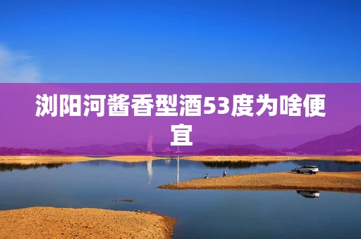 浏阳河酱香型酒53度为啥便宜