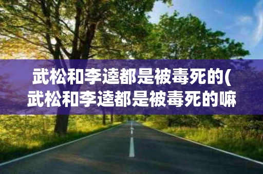 武松和李逵都是被毒死的(武松和李逵都是被毒死的嘛)