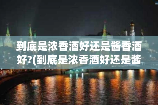 到底是浓香酒好还是酱香酒好?(到底是浓香酒好还是酱香酒好一点)