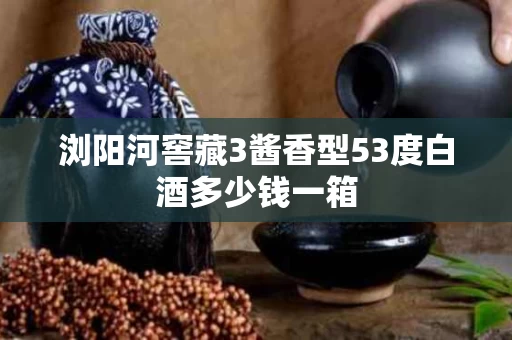 浏阳河窖藏3酱香型53度白酒多少钱一箱