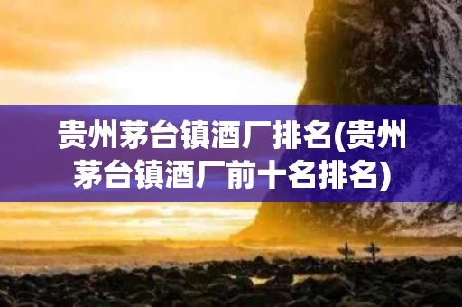 贵州茅台镇酒厂排名(贵州茅台镇酒厂前十名排名)