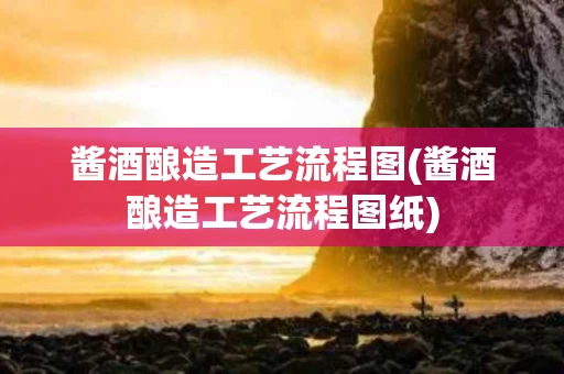 酱酒酿造工艺流程图(酱酒酿造工艺流程图纸) 酱酒酿造工艺流程图(酱酒酿造工艺流程图纸)