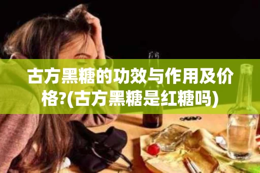 古方黑糖的功效与作用及价格?(古方黑糖是红糖吗)