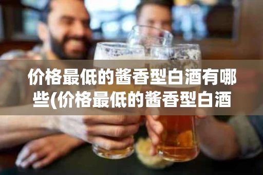 价格最低的酱香型白酒有哪些(价格最低的酱香型白酒有哪些品牌)