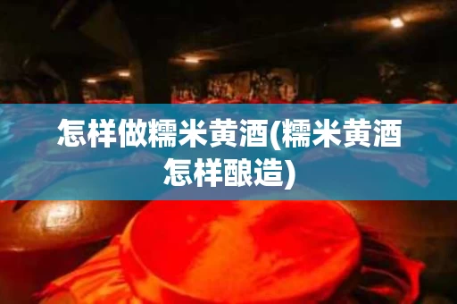 怎样做糯米黄酒(糯米黄酒怎样酿造)