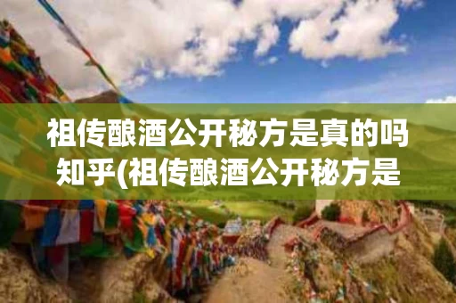 祖传酿酒公开秘方是真的吗知乎(祖传酿酒公开秘方是真的吗知乎文章)