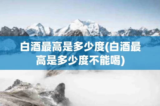 白酒最高是多少度(白酒最高是多少度不能喝)