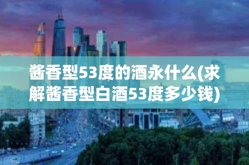 酱香型53度的酒永什么(求解酱香型白酒53度多少钱)