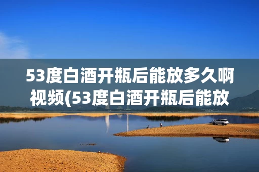 53度白酒开瓶后能放多久啊视频(53度白酒开瓶后能放多久啊视频教程)