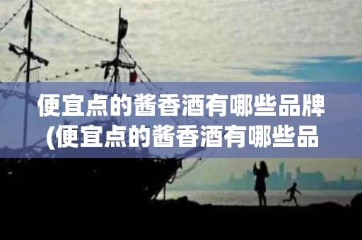 便宜点的酱香酒有哪些品牌(便宜点的酱香酒有哪些品牌好)