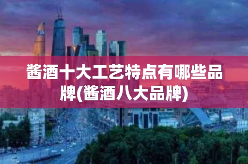 酱酒十大工艺特点有哪些品牌(酱酒八大品牌)
