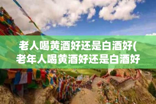 老人喝黄酒好还是白酒好(老年人喝黄酒好还是白酒好)