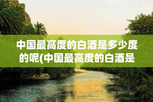 中国最高度的白酒是多少度的呢(中国最高度的白酒是多少度的呢图片)