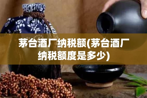 茅台酒厂纳税额(茅台酒厂纳税额度是多少)